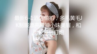 最新6-1酒店偷拍，多毛黄毛JK制服漂亮精神小妹美眉，和男友开房打炮