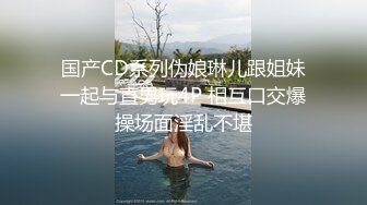 国产CD系列伪娘琳儿跟姐妹一起与直男玩4P 相互口交爆操场面淫乱不堪