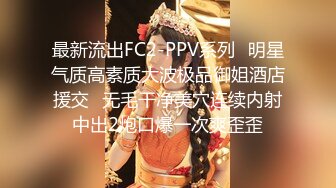 最新流出FC2-PPV系列✿明星气质高素质大波极品御姐酒店援交✿无毛干净美穴连续内射中出2炮口爆一次爽歪歪