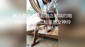 新人探花小飞哥酒店高端约炮3000块的网红脸童颜女神玲珑巨乳身材绝美