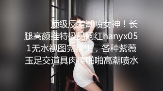 ⚫️⚫️顶级反差潮喷女神！长腿高颜推特极品网红hanyx051无水视图完整集，各种紫薇玉足交道具肉棒啪啪高潮喷水