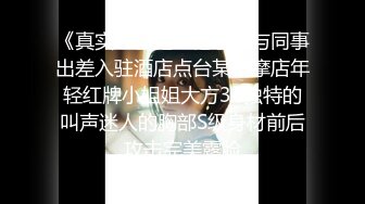 《真实??香艳??记录》与同事出差入驻酒店点台某按摩店年轻红牌小姐姐大方3P独特的叫声迷人的胸部S级身材前后攻击完美露脸