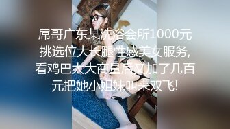 屌哥广东某洗浴会所1000元挑选位大长腿性感美女服务,看鸡巴太大商量后又加了几百元把她小姐妹叫来双飞!