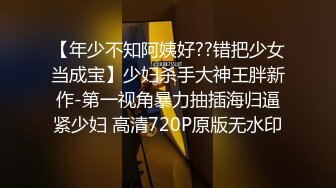 【年少不知阿姨好??错把少女当成宝】少妇杀手大神王胖新作-第一视角暴力抽插海归逼紧少妇 高清720P原版无水印