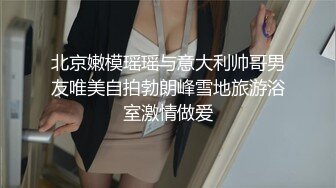 北京嫩模瑶瑶与意大利帅哥男友唯美自拍勃朗峰雪地旅游浴室激情做爱