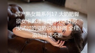 国产熟女篇系列17 大奶肥臀欲女卡戴珊与健身小伙开房 没试过的姿势说很舒服 全程浪叫骚话不断