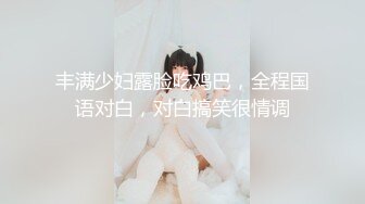 丰满少妇露脸吃鸡巴，全程国语对白，对白搞笑很情调