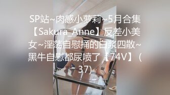 SP站~肉感小萝莉~5月合集【Sakura_Anne】反差小美女~淫荡自慰捅的白浆四散~黑牛自慰都尿喷了【74V】 (37)