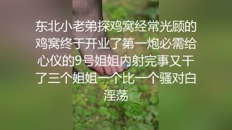 东北小老弟探鸡窝经常光顾的鸡窝终于开业了第一炮必需给心仪的9号姐姐内射完事又干了三个姐姐一个比一个骚对白淫荡