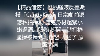 【精品泄密】極品騷婊反差嫩模『CandyKiss』日常啪啪誘惑私拍福利 魔鬼身材超緊小嫩逼酒店服務 掰開美腿打樁壓操被操到叫爸爸 太猛了 原版高清