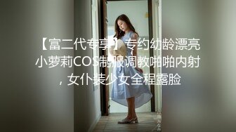 【富二代专享】专约幼龄漂亮小萝莉COS制服调教啪啪内射，女仆装少女全程露脸