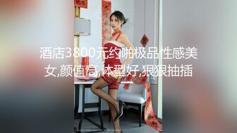 酒店3800元约啪极品性感美女,颜值高,体型好,狠狠抽插