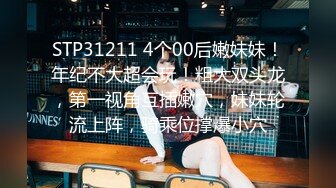 STP31211 4个00后嫩妹妹！年纪不大超会玩！粗大双头龙，第一视角互插嫩穴，妹妹轮流上阵，骑乘位撑爆小穴