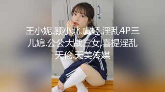 王小妮.顾小北.虞姬.淫乱4P三儿媳.公公大战三女.喜提淫乱天伦.天美传媒