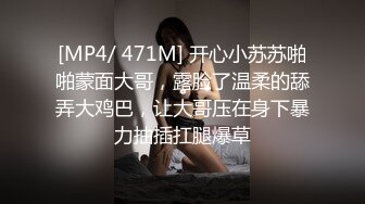 [MP4/ 471M] 开心小苏苏啪啪蒙面大哥，露脸了温柔的舔弄大鸡巴，让大哥压在身下暴力抽插扛腿爆草