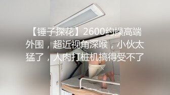 【锤子探花】2600约操高端外围，超近视角深喉，小伙太猛了，人肉打桩机搞得受不了