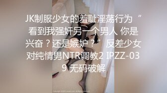 JK制服少女的羞耻淫荡行为“看到我强奸另一个男人 你是兴奋？还是嫉妒？”反差少女对纯情男NTR调教2 IPZZ-039 无码破解