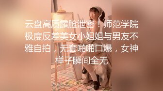 云盘高质露脸泄密！师范学院极度反差美女小姐姐与男友不雅自拍，无套啪啪口爆，女神样子瞬间全无