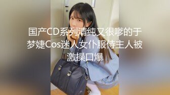 国产CD系列清纯又很嗲的于梦婕Cos迷人女仆服侍主人被激操口爆