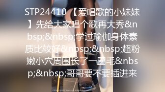 STP24410 【爱唱歌的小妹妹】先给大家唱个歌再大秀&nbsp;&nbsp;学过瑜伽身体素质比较好&nbsp;&nbsp;超粉嫩小穴周围长了一圈毛&nbsp;&nbsp;哥哥要不要插进来