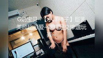 G奶宝贝~【小洋柿子】巨乳美颜超可爱~吃鸡足交惨遭玩弄~