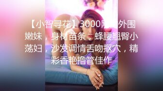 【小智寻花】3000网约外围嫩妹，身材苗条，蜂腰翘臀小荡妇，沙发调情舌吻抠穴，精彩香艳撸管佳作