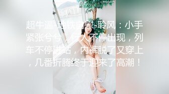 超牛逼-地铁自慰-聆风：小手紧张兮兮，行人不停出现，列车不停进站，内裤脱了又穿上，几番折腾终于迎来了高潮！