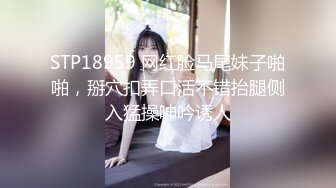 STP18959 网红脸马尾妹子啪啪，掰穴扣弄口活不错抬腿侧入猛操呻吟诱人