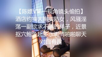 【陈嫖V第一视角镜头偷拍】酒店约操大胸美熟女，风骚淫荡一副欲求不满的样子，近景抠穴鲍鱼超多水调情啪啪聊天对白有趣