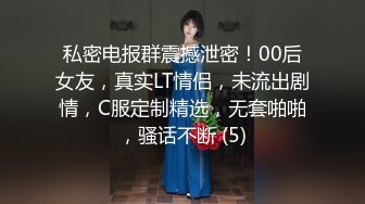 私密电报群震撼泄密！00后女友，真实LT情侣，未流出剧情，C服定制精选，无套啪啪，骚话不断 (5)