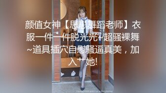 颜值女神【思思舞蹈老师】衣服一件一件脱光光~超骚裸舞~道具插穴自慰骚逼真美，加入艹她!