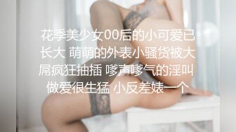 花季美少女00后的小可爱已长大 萌萌的外表小骚货被大屌疯狂抽插 嗲声嗲气的淫叫 做爱很生猛 小反差婊一个