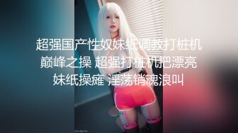 超强国产性奴妹纸调教打桩机巅峰之操 超强打桩机把漂亮妹纸操瘫 淫荡销魂浪叫