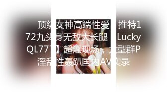 ❤️顶级女神高端性爱，推特172九头身无敌大长腿【LuckyQL777】超淫现场，大型群P淫乱性轰趴国内AV实录