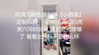 风情万种性感女神『小酒酱』定制私拍❤️娇嫩小屁眼白虎美穴同时玩弄 感觉要被撑爆了 看看女神私下是什么样