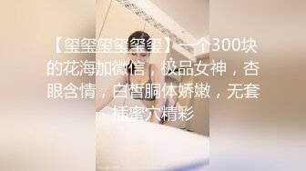 【玺玺玺玺玺玺】一个300块的花海加微信，极品女神，杏眼含情，白皙胴体娇嫩，无套插蜜穴精彩