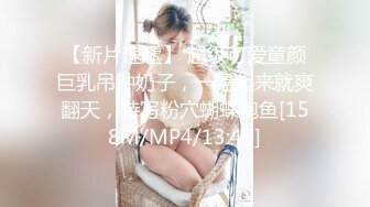 【新片速遞】 超级可爱童颜巨乳吊钟奶子，一晃起来就爽翻天，特写粉穴蝴蝶鲍鱼[158M/MP4/13:49]