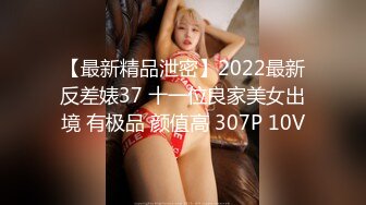 【最新精品泄密】2022最新反差婊37 十一位良家美女出境 有极品 颜值高 307P 10V