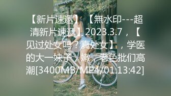 【新片速遞】 【無水印---超清新片速遞】2023.3.7，【见过处女吗？真处女】，学医的大一妹子，嫩，老色批们高潮[3400MB/MP4/01:13:42]