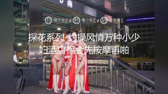 探花系列-约操风情万种小少妇酒店相会先按摩再啪