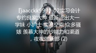 『jaacckk999』02实习会计专约良家大神 最新流出大一学妹 小护士 实习空乘 众多骚婊 羡慕大神的钞能力和渠道，夜夜做新郎 (2)