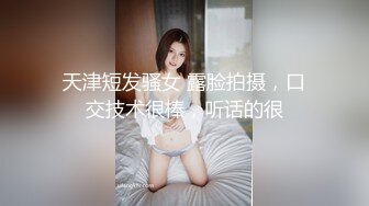 天津短发骚女 露脸拍摄，口交技术很棒，听话的很