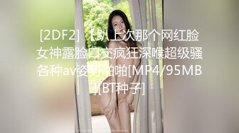 [2DF2] 【趴上次那个网红脸女神露脸口交疯狂深喉超级骚各种av姿势啪啪[MP4/95MB][BT种子]