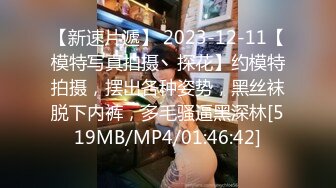 【新速片遞】 2023-12-11【模特写真拍摄丶探花】约模特拍摄，摆出各种姿势，黑丝袜脱下内裤，多毛骚逼黑深林[519MB/MP4/01:46:42]