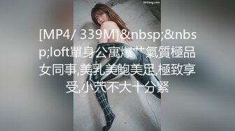 [MP4/ 339M]&nbsp;&nbsp;loft單身公寓爆艹氣質極品女同事,美乳美鮑美足,極致享受,小茓不大十分緊