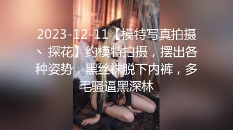 2023-12-11【模特写真拍摄丶探花】约模特拍摄，摆出各种姿势，黑丝袜脱下内裤，多毛骚逼黑深林