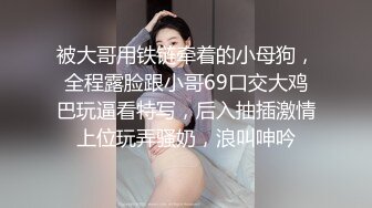 被大哥用铁链牵着的小母狗，全程露脸跟小哥69口交大鸡巴玩逼看特写，后入抽插激情上位玩弄骚奶，浪叫呻吟