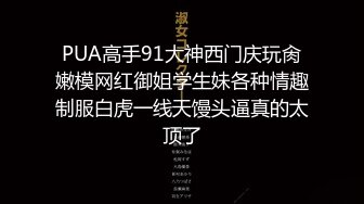 PUA高手91大神西门庆玩肏嫩模网红御姐学生妹各种情趣制服白虎一线天馒头逼真的太顶了